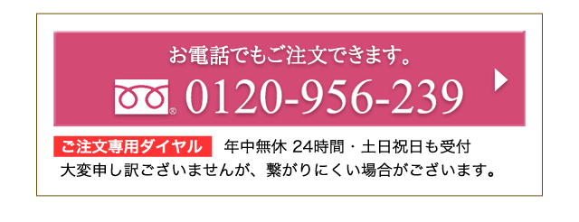 お電話でもご注文できます。0120-956-239 ご注文専用ダイヤル 　年中無休 24時間・土日祝日も受付 大変申し訳ございませんが、繋がりにくい場合がございます。